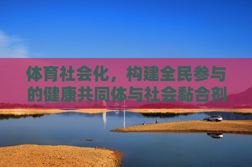 体育社会化，构建全民参与的健康共同体与社会黏合剂，体育社会化，构建全民参与的健康共同体与社会黏合剂