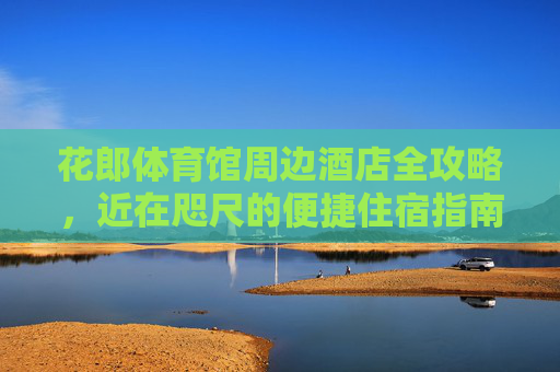 花郎体育馆周边酒店全攻略,近在咫尺的便捷住宿指南,花郎体育馆周边酒店便捷住宿全攻略 花郎体育馆周边酒店全攻略,近在咫尺的便捷住宿指南,花郎体育馆周边酒店便捷住宿全攻略
