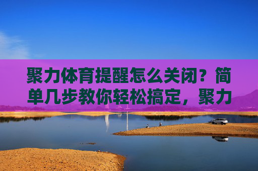 聚力体育提醒怎么关闭?简单几步教你轻松搞定,聚力体育提醒怎么关闭?简单几步教你轻松搞定 聚力体育提醒怎么关闭?简单几步教你轻松搞定,聚力体育提醒怎么关闭?简单几步教你轻松搞定