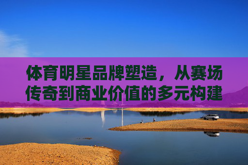 体育明星品牌塑造,从赛场传奇到商业价值的多元构建,体育明星品牌塑造,从赛场传奇到商业价值的多元构建 体育明星品牌塑造,从赛场传奇到商业价值的多元构建,体育明星品牌塑造,从赛场传奇到商业价值的多元构建