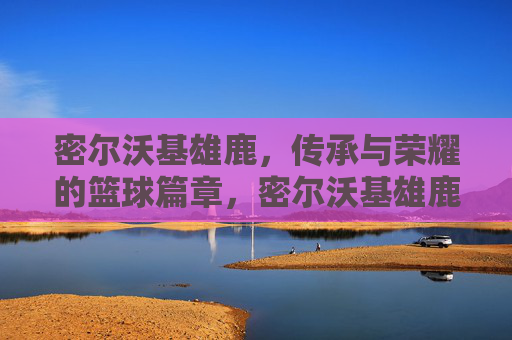 密尔沃基雄鹿,传承与荣耀的篮球篇章,密尔沃基雄鹿,传承与荣耀的篮球篇章 密尔沃基雄鹿,传承与荣耀的篮球篇章,密尔沃基雄鹿,传承与荣耀的篮球篇章