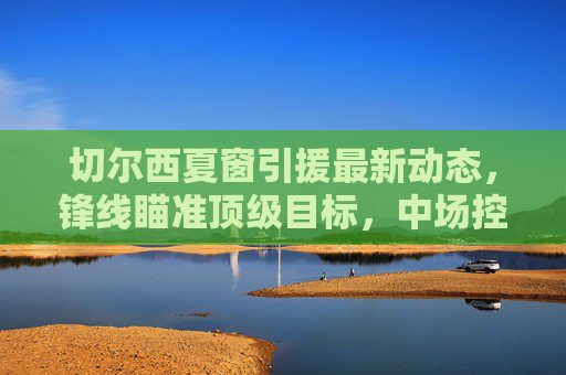 切尔西夏窗引援最新动态,锋线瞄准顶级目标,中场控制力成补强核心,切尔西夏窗引援,锋线瞄准顶级目标,中场控制力成补强核心 切尔西夏窗引援最新动态,锋线瞄准顶级目标,中场控制力成补强核心,切尔西夏窗引援,锋线瞄准顶级目标,中场控制力成补强核心