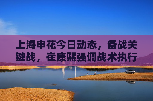 上海申花今日动态,备战关键战,崔康熙强调战术执行力,无新增伤病困扰,上海申花备战关键战 崔康熙强调战术执行力无新增伤病 上海申花今日动态,备战关键战,崔康熙强调战术执行力,无新增伤病困扰,上海申花备战关键战 崔康熙强调战术执行力无新增伤病