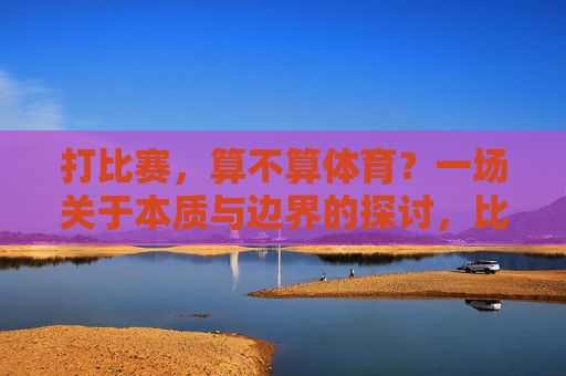 打比赛,算不算体育?一场关于本质与边界的探讨,比赛与体育的本质边界探讨 打比赛,算不算体育?一场关于本质与边界的探讨,比赛与体育的本质边界探讨
