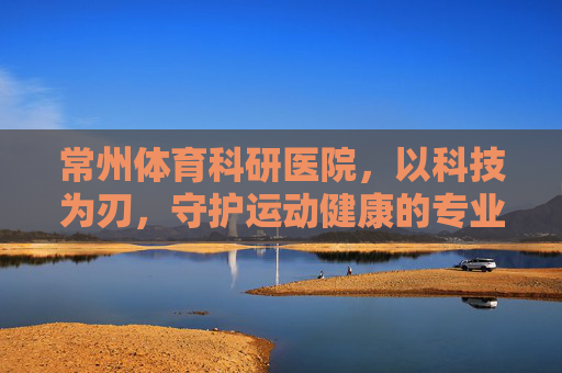 常州体育科研医院,以科技为刃,守护运动健康的专业哨兵 常州体育科研医院,以科技为刃,守护运动健康的专业哨兵