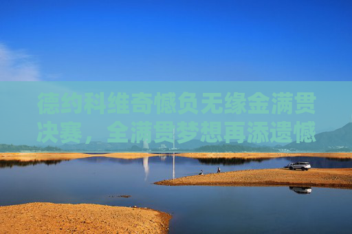 德约科维奇憾负无缘金满贯决赛,全满贯梦想再添遗憾,德约科维奇憾负金满贯决赛,全满贯梦想再添遗憾 德约科维奇憾负无缘金满贯决赛,全满贯梦想再添遗憾,德约科维奇憾负金满贯决赛,全满贯梦想再添遗憾