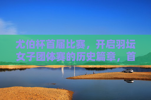 尤伯杯首届比赛,开启羽坛女子团体赛的历史篇章,首届尤伯杯开启羽坛女子团体赛历史篇章 尤伯杯首届比赛,开启羽坛女子团体赛的历史篇章,首届尤伯杯开启羽坛女子团体赛历史篇章