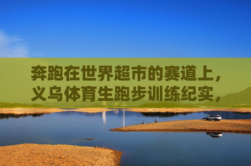 奔跑在世界超市的赛道上,义乌体育生跑步训练纪实,奔跑在世界超市赛道,义乌体育生训练纪实 奔跑在世界超市的赛道上,义乌体育生跑步训练纪实,奔跑在世界超市赛道,义乌体育生训练纪实
