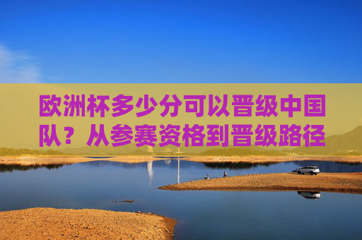 欧洲杯多少分可以晋级中国队?从参赛资格到晋级路径的全面解析,欧洲杯晋级与中国队参赛资格路径解析 欧洲杯多少分可以晋级中国队?从参赛资格到晋级路径的全面解析,欧洲杯晋级与中国队参赛资格路径解析