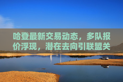 哈登最新交易动态,多队报价浮现,潜在去向引联盟关注,哈登交易动态,多队报价浮现,潜在去向引联盟关注 哈登最新交易动态,多队报价浮现,潜在去向引联盟关注,哈登交易动态,多队报价浮现,潜在去向引联盟关注