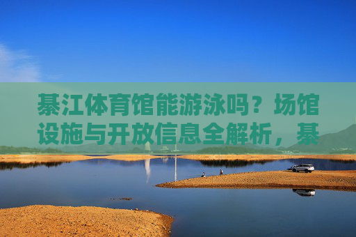 綦江体育馆能游泳吗？场馆设施与开放信息全解析，綦江体育馆能否游泳？场馆设施与开放信息全解析