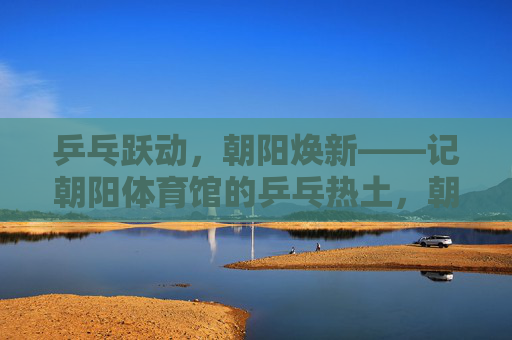 乒乓跃动,朝阳焕新——记朝阳体育馆的乒乓热土,朝阳体育馆,乒乓跃动的热土 乒乓跃动,朝阳焕新——记朝阳体育馆的乒乓热土,朝阳体育馆,乒乓跃动的热土