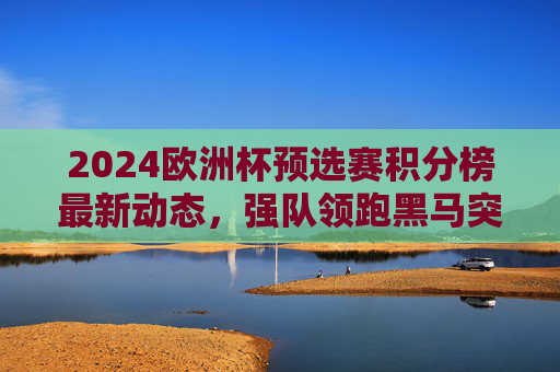 2024欧洲杯预选赛积分榜最新动态，强队领跑黑马突围，晋级形势白热化，2024欧洲杯预选赛积分榜，强队领跑黑马突围，晋级形势白热化