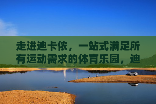 走进迪卡侬,一站式满足所有运动需求的体育乐园,迪卡侬,一站式满足所有运动需求的体育乐园 走进迪卡侬,一站式满足所有运动需求的体育乐园,迪卡侬,一站式满足所有运动需求的体育乐园