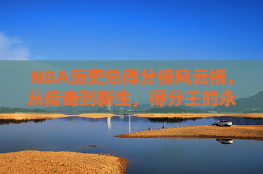 NBA历史总得分榜风云榜,从传奇到新生,得分王的永恒传承,NBA历史总得分榜,传奇新生的永恒传承 NBA历史总得分榜风云榜,从传奇到新生,得分王的永恒传承,NBA历史总得分榜,传奇新生的永恒传承