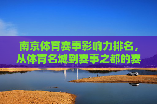 南京体育赛事影响力排名,从体育名城到赛事之都的赛事矩阵,南京,从体育名城到赛事之都的赛事矩阵影响力排名 南京体育赛事影响力排名,从体育名城到赛事之都的赛事矩阵,南京,从体育名城到赛事之都的赛事矩阵影响力排名