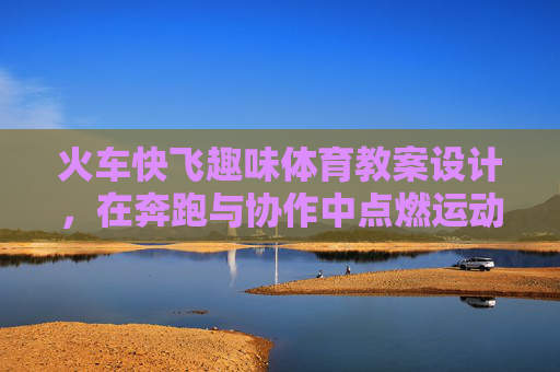 火车快飞趣味体育教案设计,在奔跑与协作中点燃运动热情,火车快飞趣味教案,奔跑协作点燃运动热情 火车快飞趣味体育教案设计,在奔跑与协作中点燃运动热情,火车快飞趣味教案,奔跑协作点燃运动热情