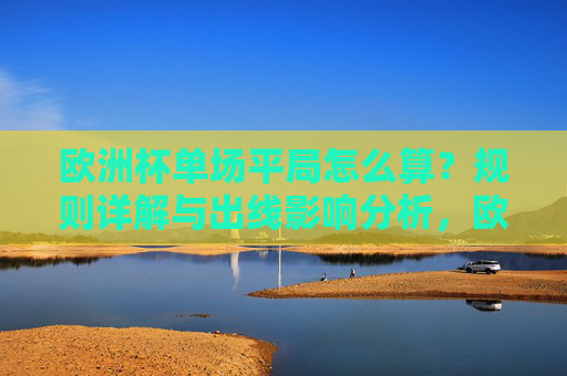 欧洲杯单场平局怎么算?规则详解与出线影响分析,欧洲杯单场平局规则详解与出线影响分析 欧洲杯单场平局怎么算?规则详解与出线影响分析,欧洲杯单场平局规则详解与出线影响分析