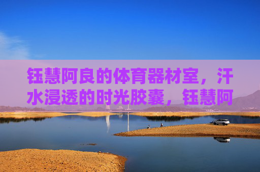 钰慧阿良的体育器材室,汗水浸透的时光胶囊,钰慧阿良的体育器材室,汗水浸透的时光胶囊 钰慧阿良的体育器材室,汗水浸透的时光胶囊,钰慧阿良的体育器材室,汗水浸透的时光胶囊