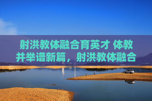 射洪教体融合育英才 体教并举谱新篇，射洪教体融合育英才 体教并举谱新篇