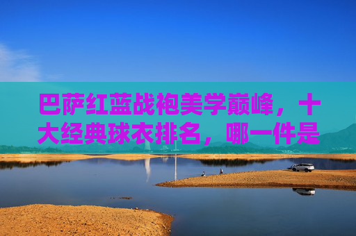 巴萨红蓝战袍美学巅峰,十大经典球衣排名,哪一件是你的青春记忆?巴萨红蓝战袍美学巅峰,十大经典球衣排名,哪件是你的青春记忆? 巴萨红蓝战袍美学巅峰,十大经典球衣排名,哪一件是你的青春记忆?巴萨红蓝战袍美学巅峰,十大经典球衣排名,哪件是你的青春记忆?