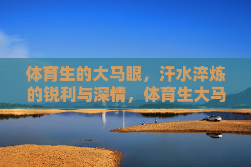 体育生的大马眼,汗水淬炼的锐利与深情,体育生大马眼,汗水淬炼的锐利与深情 体育生的大马眼,汗水淬炼的锐利与深情,体育生大马眼,汗水淬炼的锐利与深情
