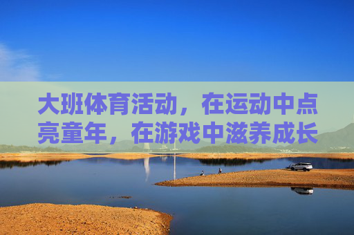 大班体育活动,在运动中点亮童年,在游戏中滋养成长 大班体育活动,在运动中点亮童年,在游戏中滋养成长