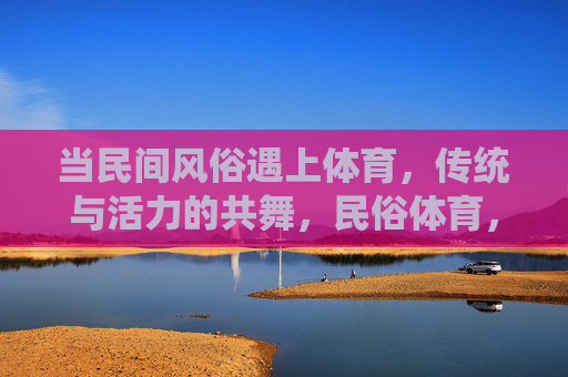当民间风俗遇上体育,传统与活力的共舞,民俗体育,传统与活力共舞 当民间风俗遇上体育,传统与活力的共舞,民俗体育,传统与活力共舞