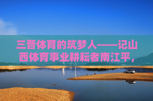 三晋体育的筑梦人——记山西体育事业耕耘者南江平，三晋体育的筑梦人