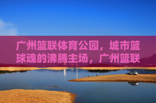 广州篮联体育公园,城市篮球魂的沸腾主场,广州篮联体育公园,城市篮球魂的沸腾主场 广州篮联体育公园,城市篮球魂的沸腾主场,广州篮联体育公园,城市篮球魂的沸腾主场