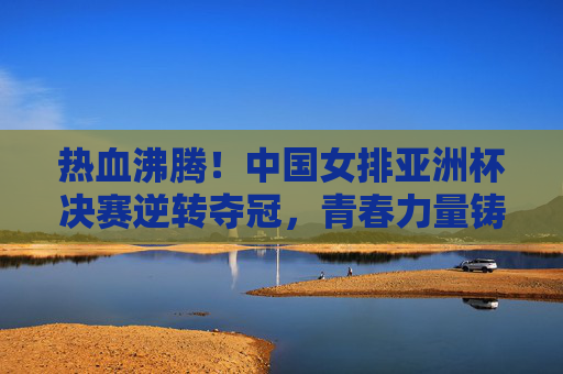 热血沸腾！中国女排亚洲杯决赛逆转夺冠，青春力量铸就新荣光，中国女排亚洲杯决赛逆转夺冠 青春力量铸新荣光