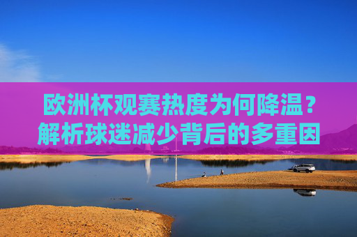 欧洲杯观赛热度为何降温？解析球迷减少背后的多重因素，欧洲杯观赛热度降温，球迷减少背后的多重因素探析