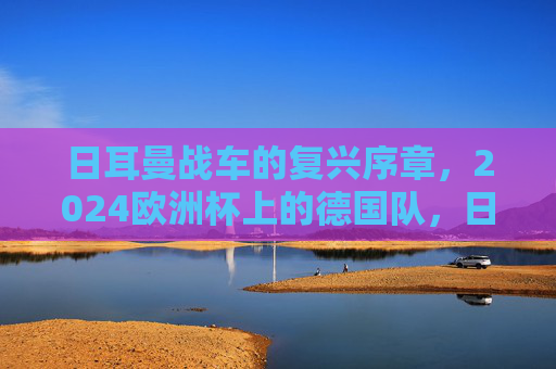 日耳曼战车的复兴序章,2024欧洲杯上的德国队,日耳曼战车复兴序章,2024欧洲杯上的德国队 日耳曼战车的复兴序章,2024欧洲杯上的德国队,日耳曼战车复兴序章,2024欧洲杯上的德国队