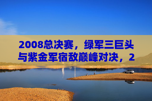 2008总决赛,绿军三巨头与紫金军宿敌巅峰对决,2008总决赛,绿军三巨头与紫金军宿敌巅峰对决 2008总决赛,绿军三巨头与紫金军宿敌巅峰对决,2008总决赛,绿军三巨头与紫金军宿敌巅峰对决
