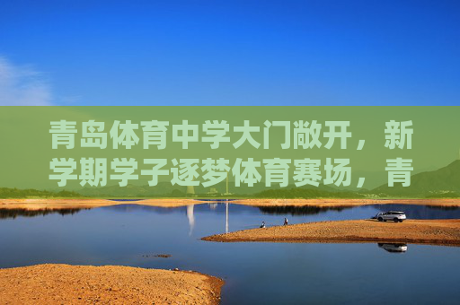 青岛体育中学大门敞开,新学期学子逐梦体育赛场,青岛体育中学大门敞开,新学期学子逐梦体育赛场 青岛体育中学大门敞开,新学期学子逐梦体育赛场,青岛体育中学大门敞开,新学期学子逐梦体育赛场