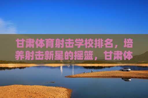 甘肃体育射击学校排名,培养射击新星的摇篮,甘肃体育射击学校排名,培养射击新星的摇篮 甘肃体育射击学校排名,培养射击新星的摇篮,甘肃体育射击学校排名,培养射击新星的摇篮