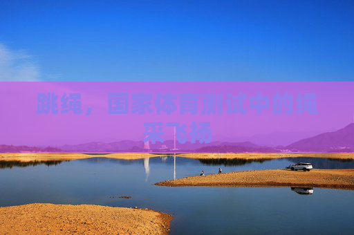 跳绳,国家体育测试中的绳采飞扬 跳绳,国家体育测试中的绳采飞扬