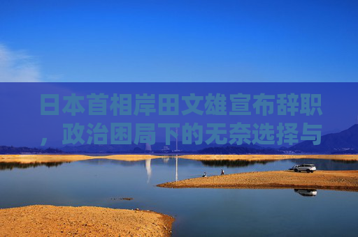 日本首相岸田文雄宣布辞职,政治困局下的无奈选择与日本政坛新变局,岸田文雄辞任,政治困局下的无奈选择与日本政坛新变局 日本首相岸田文雄宣布辞职,政治困局下的无奈选择与日本政坛新变局,岸田文雄辞任,政治困局下的无奈选择与日本政坛新变局
