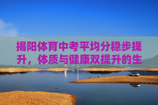 揭阳体育中考平均分稳步提升,体质与健康双提升的生动实践,揭阳体育中考平均分稳步提升 体质与健康双提升的生动实践 揭阳体育中考平均分稳步提升,体质与健康双提升的生动实践,揭阳体育中考平均分稳步提升 体质与健康双提升的生动实践