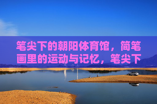 笔尖下的朝阳体育馆，简笔画里的运动与记忆，笔尖下的朝阳，运动记忆简笔画