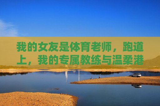 我的女友是体育老师,跑道上,我的专属教练与温柔港湾,跑道上的专属教练,我的温柔港湾 我的女友是体育老师,跑道上,我的专属教练与温柔港湾,跑道上的专属教练,我的温柔港湾
