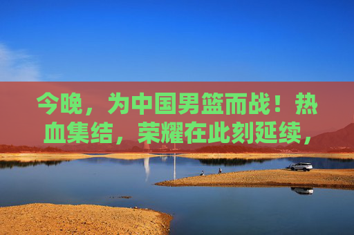 今晚,为中国男篮而战!热血集结,荣耀在此刻延续,今晚热血集结!中国男篮荣耀延续 今晚,为中国男篮而战!热血集结,荣耀在此刻延续,今晚热血集结!中国男篮荣耀延续