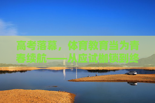 高考落幕,体育教育当为青春续航——从应试枷锁到终身习惯的蜕变,高考落幕,体育教育为青春续航——从应试枷锁到终身习惯的蜕变 高考落幕,体育教育当为青春续航——从应试枷锁到终身习惯的蜕变,高考落幕,体育教育为青春续航——从应试枷锁到终身习惯的蜕变