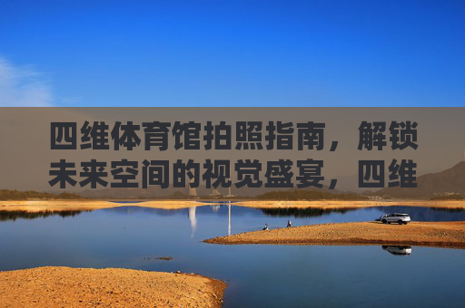 四维体育馆拍照指南，解锁未来空间的视觉盛宴，四维体育馆拍照秘籍，未来空间视觉盛宴
