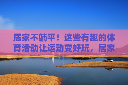 居家不躺平!这些有趣的体育活动让运动变好玩,居家趣味运动,不躺平的活力新玩法 居家不躺平!这些有趣的体育活动让运动变好玩,居家趣味运动,不躺平的活力新玩法