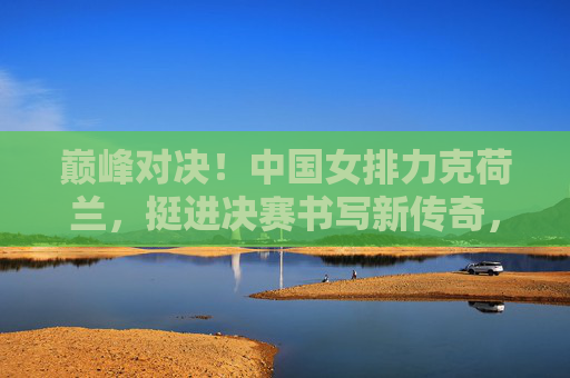 巅峰对决!中国女排力克荷兰,挺进决赛书写新传奇,巅峰对决!中国女排力克荷兰挺进决赛 巅峰对决!中国女排力克荷兰,挺进决赛书写新传奇,巅峰对决!中国女排力克荷兰挺进决赛