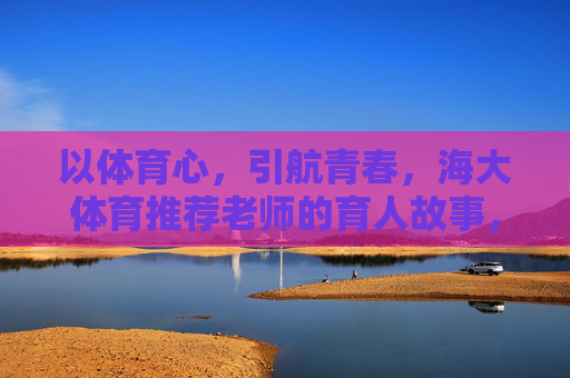 以体育心,引航青春,海大体育推荐老师的育人故事,海大体育老师,以体育心引航青春的育人故事 以体育心,引航青春,海大体育推荐老师的育人故事,海大体育老师,以体育心引航青春的育人故事