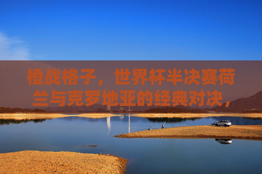 橙战格子,世界杯半决赛荷兰与克罗地亚的经典对决,橙战格子,世界杯半决赛荷兰克罗地亚经典对决 橙战格子,世界杯半决赛荷兰与克罗地亚的经典对决,橙战格子,世界杯半决赛荷兰克罗地亚经典对决