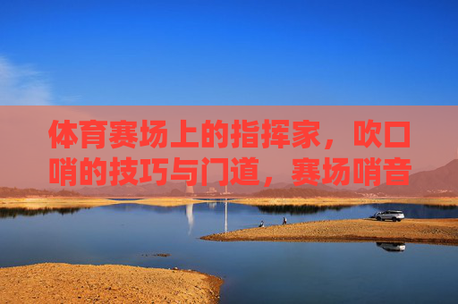 体育赛场上的指挥家,吹口哨的技巧与门道,赛场哨音,体育指挥家的技巧与门道 体育赛场上的指挥家,吹口哨的技巧与门道,赛场哨音,体育指挥家的技巧与门道