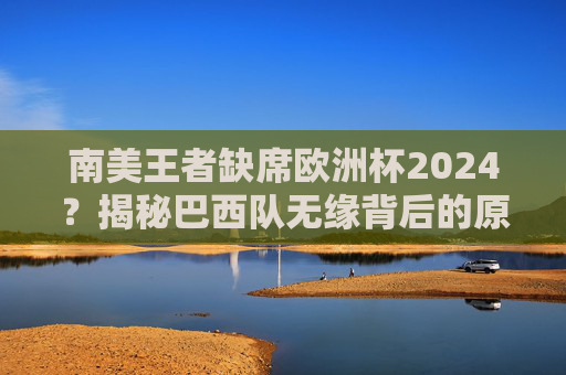 南美王者缺席欧洲杯2024?揭秘巴西队无缘背后的原因,巴西无缘欧洲杯2024,南美王者缺席背后原因揭秘 南美王者缺席欧洲杯2024?揭秘巴西队无缘背后的原因,巴西无缘欧洲杯2024,南美王者缺席背后原因揭秘